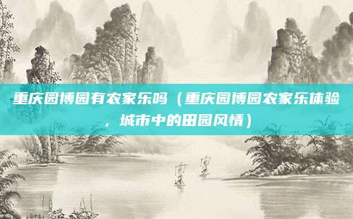重庆园博园有农家乐吗（重庆园博园农家乐体验，城市中的田园风情）