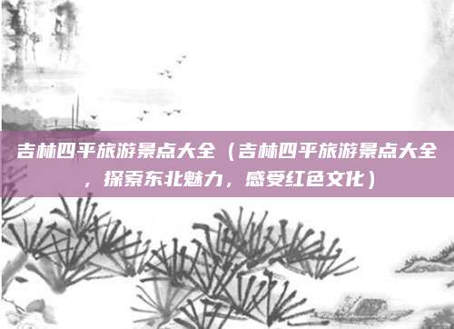 吉林四平旅游景点大全(吉林四平旅游景点大全,探索东北魅力,感受红色文化)