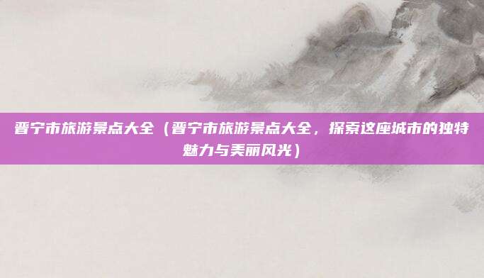 晋宁市旅游景点大全（晋宁市旅游景点大全，探索这座城市的独特魅力与美丽风光）