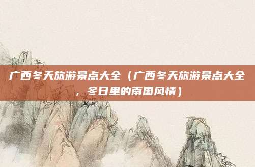 广西冬天旅游景点大全(广西冬天旅游景点大全,冬日里的南国风情)