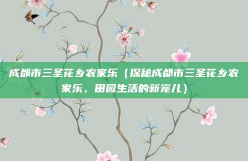 成都市三圣花乡农家乐(探秘成都市三圣花乡农家乐,田园生活的新宠儿)