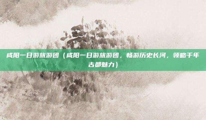 咸阳一日游旅游团(咸阳一日游旅游团,畅游历史长河,领略千年古都魅力)