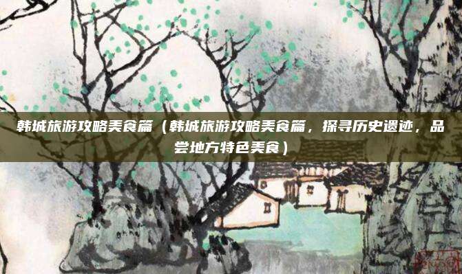 韩城旅游攻略美食篇（韩城旅游攻略美食篇，探寻历史遗迹，品尝地方特色美食）
