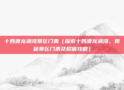 十四渡龙湖湾景区门票(探索十四渡龙湖湾,揭秘景区门票及超值攻略)