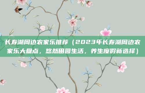 长寿湖周边农家乐推荐(2023年长寿湖周边农家乐大盘点,悠然田园生活,养生度假新选择)