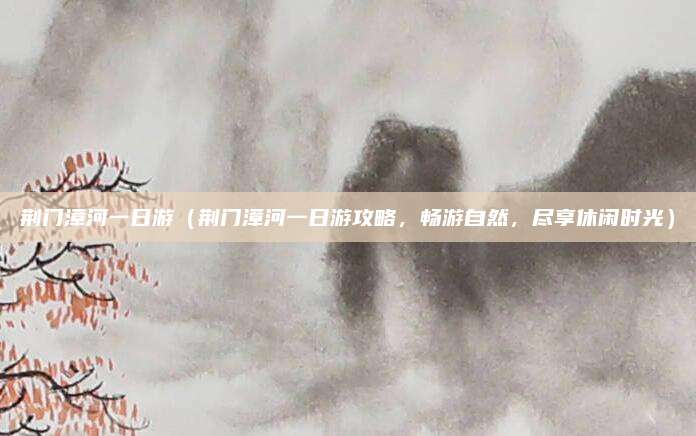 荆门漳河一日游(荆门漳河一日游攻略,畅游自然,尽享休闲时光)