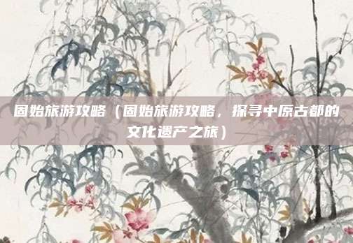 固始旅游攻略(固始旅游攻略,探寻中原古都的文化遗产之旅)