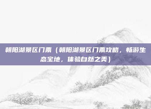 朝阳湖景区门票(朝阳湖景区门票攻略,畅游生态宝地,体验自然之美)