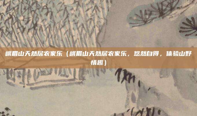 峨眉山天然居农家乐(峨眉山天然居农家乐,悠然自得,体验山野情趣)