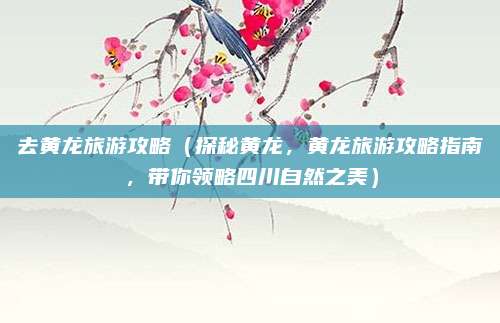 去黄龙旅游攻略(探秘黄龙,黄龙旅游攻略指南,带你领略四川自然之美)