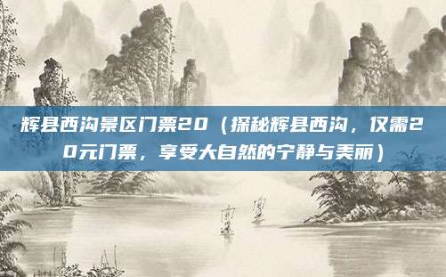 辉县西沟景区门票20(探秘辉县西沟,仅需20元门票,享受大自然的宁静与美丽)