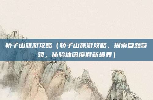 轿子山旅游攻略(轿子山旅游攻略,探索自然奇观,体验休闲度假新境界)