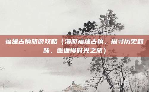 福建古镇旅游攻略(漫游福建古镇,探寻历史韵味,邂逅慢时光之旅)