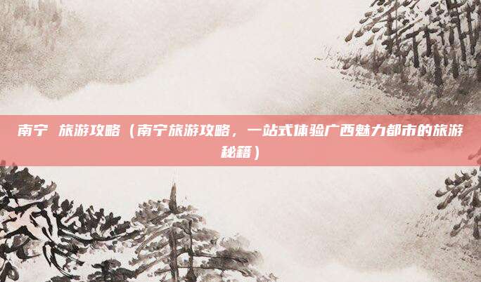 南宁 旅游攻略（南宁旅游攻略，一站式体验广西魅力都市的旅游秘籍）