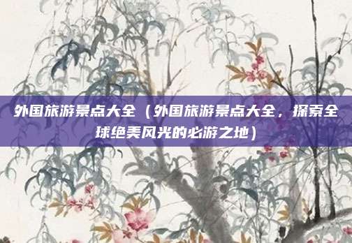 外国旅游景点大全(外国旅游景点大全,探索全球绝美风光的必游之地)