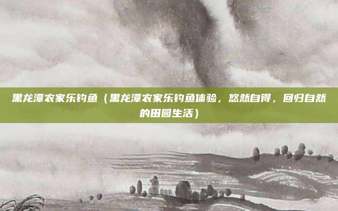黑龙潭农家乐钓鱼(黑龙潭农家乐钓鱼体验,悠然自得,回归自然的田园生活)