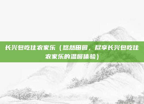 长兴包吃住农家乐（悠然田园，尽享长兴包吃住农家乐的温馨体验）