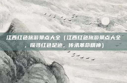 江西红色旅游景点大全（江西红色旅游景点大全，探寻红色足迹，传承革命精神）
