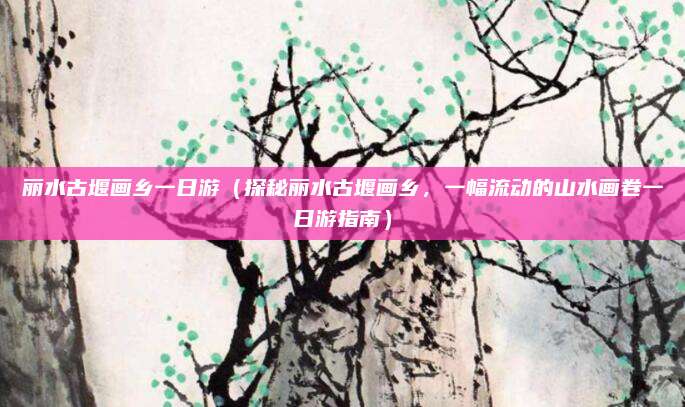 丽水古堰画乡一日游（探秘丽水古堰画乡，一幅流动的山水画卷一日游指南）