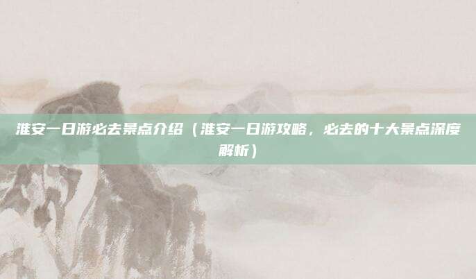 淮安一日游必去景点介绍（淮安一日游攻略，必去的十大景点深度解析）