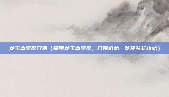 龙玉弯景区门票（探索龙玉弯景区，门票价格一览及游玩攻略）