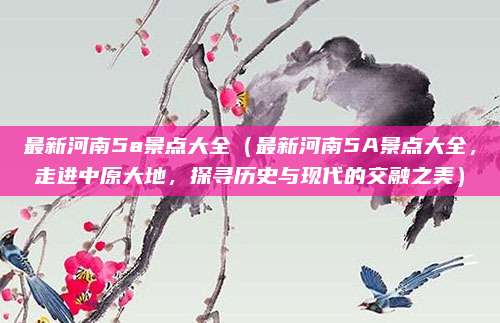 最新河南5a景点大全（最新河南5A景点大全，走进中原大地，探寻历史与现代的交融之美）