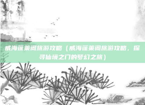威海蓬莱阁旅游攻略（威海蓬莱阁旅游攻略，探寻仙境之门的梦幻之旅）