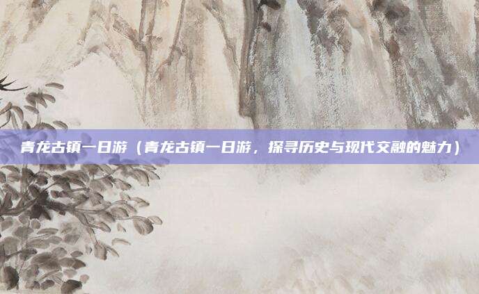 青龙古镇一日游(青龙古镇一日游,探寻历史与现代交融的魅力)