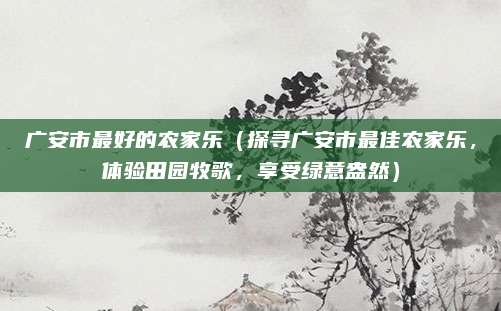 广安市最好的农家乐（探寻广安市最佳农家乐，体验田园牧歌，享受绿意盎然）