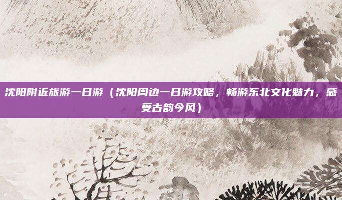 沈阳附近旅游一日游（沈阳周边一日游攻略，畅游东北文化魅力，感受古韵今风）