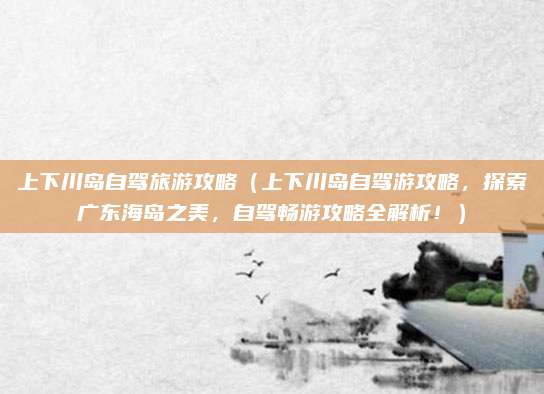 上下川岛自驾旅游攻略（上下川岛自驾游攻略，探索广东海岛之美，自驾畅游攻略全解析！）
