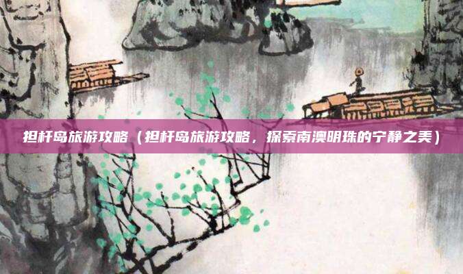 担杆岛旅游攻略（担杆岛旅游攻略，探索南澳明珠的宁静之美）