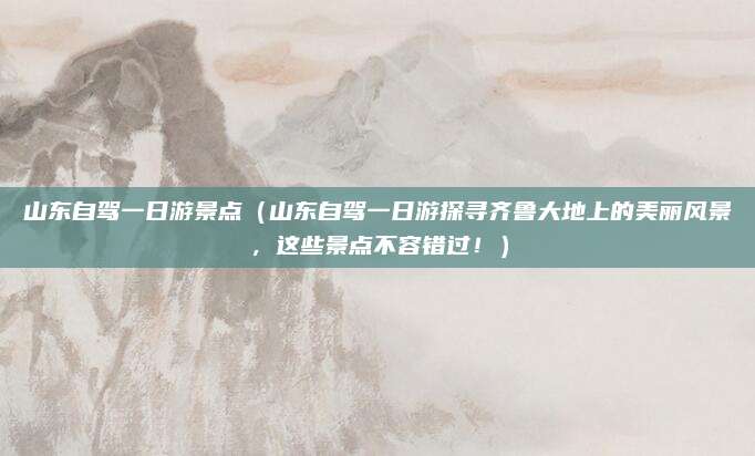 山东自驾一日游景点（山东自驾一日游探寻齐鲁大地上的美丽风景，这些景点不容错过！）