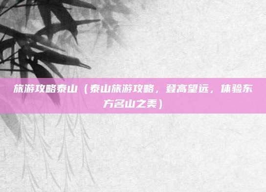 旅游攻略泰山（泰山旅游攻略，登高望远，体验东方名山之美）