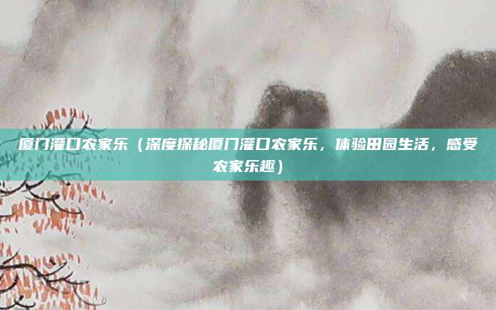厦门灌口农家乐(深度探秘厦门灌口农家乐,体验田园生活,感受农家乐趣)
