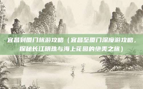 宜昌到厦门旅游攻略(宜昌至厦门深度游攻略,探秘长江明珠与海上花园的绝美之旅)