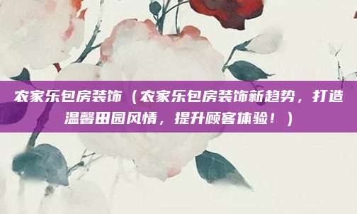 农家乐包房装饰(农家乐包房装饰新趋势,打造温馨田园风情,提升顾客体验!)