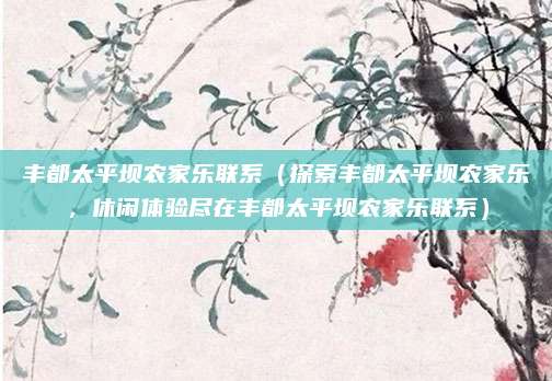丰都太平坝农家乐联系(探索丰都太平坝农家乐,休闲体验尽在丰都太平坝农家乐联系)