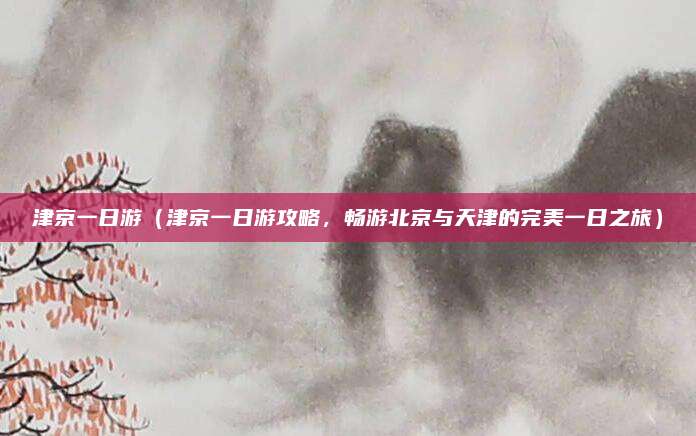 津京一日游(津京一日游攻略,畅游北京与天津的完美一日之旅)
