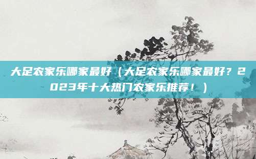 大足农家乐哪家最好（大足农家乐哪家最好？2023年十大热门农家乐推荐！）