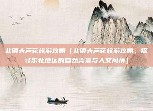 北镇大芦花旅游攻略(北镇大芦花旅游攻略,探寻东北地区的自然美景与人文风情)