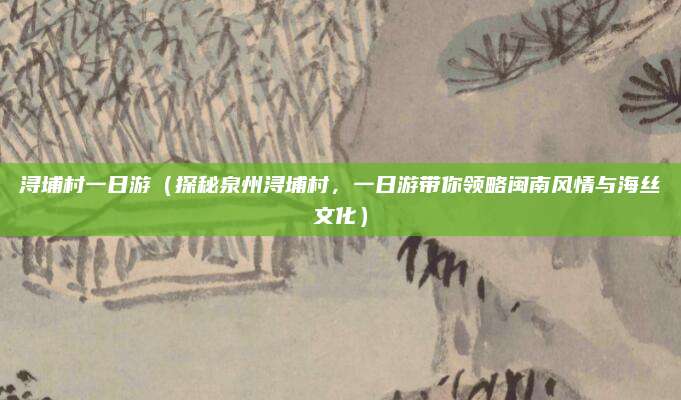 浔埔村一日游（探秘泉州浔埔村，一日游带你领略闽南风情与海丝文化）