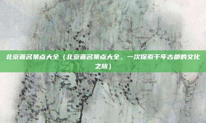 北京著名景点大全(北京著名景点大全,一次探索千年古都的文化之旅)