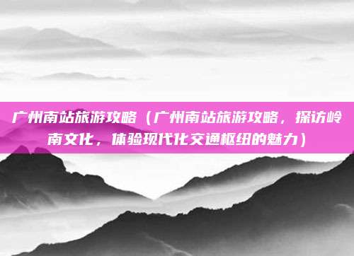 广州南站旅游攻略(广州南站旅游攻略,探访岭南文化,体验现代化交通枢纽的魅力)