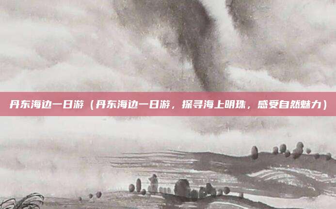 丹东海边一日游（丹东海边一日游，探寻海上明珠，感受自然魅力）