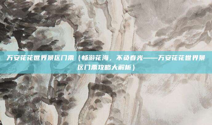 万安花花世界景区门票(畅游花海,不负春光——万安花花世界景区门票攻略大解析)