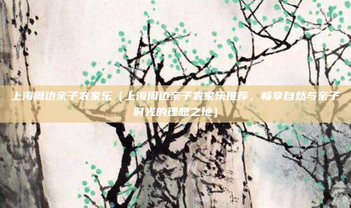上海周边亲子农家乐（上海周边亲子农家乐推荐，畅享自然与亲子时光的理想之地）