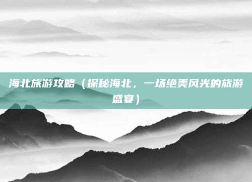 海北旅游攻略(探秘海北,一场绝美风光的旅游盛宴)