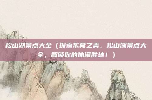 松山湖景点大全(探索东莞之美,松山湖景点大全,解锁你的休闲胜地!)