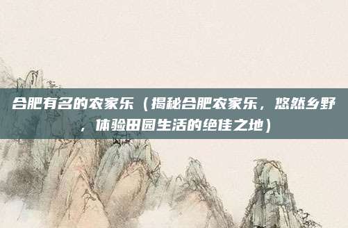 合肥有名的农家乐(揭秘合肥农家乐,悠然乡野,体验田园生活的绝佳之地)